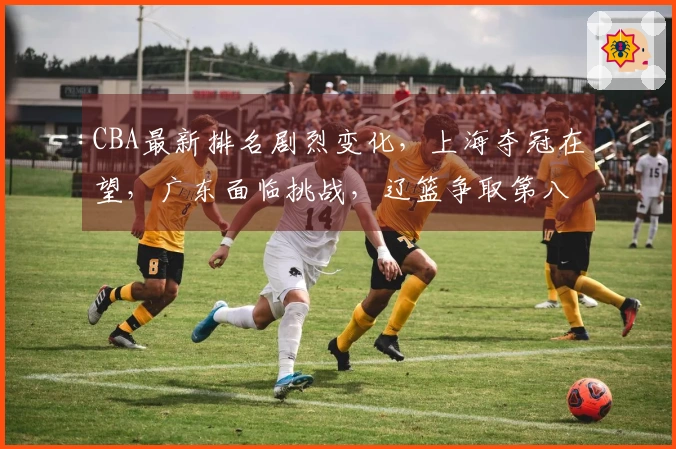CBA最新排名剧烈变化，上海夺冠在望，广东面临挑战，辽篮争取第八位