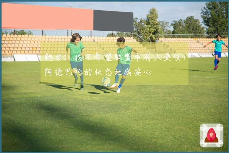 鲍尔：我不希望联盟中有人受伤，阿德巴约的状态让我安心