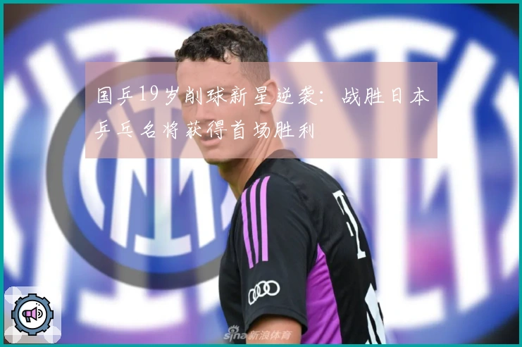 国乒19岁削球新星逆袭：战胜日本乒乓名将获得首场胜利