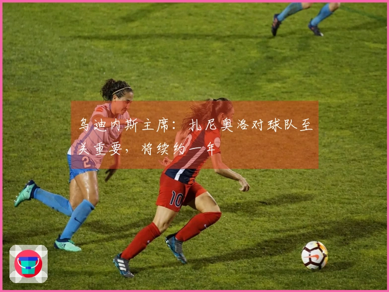 乌迪内斯主席：扎尼奥洛对球队至关重要，将续约一年