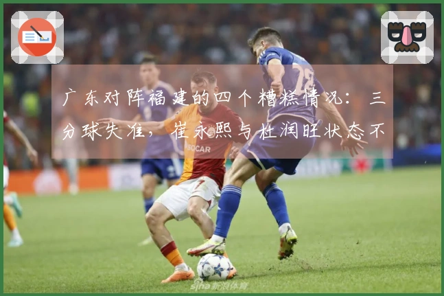 广东对阵福建的四个糟糕情况：三分球失准，崔永熙与杜润旺状态不佳，焦泊乔未获上场机会
