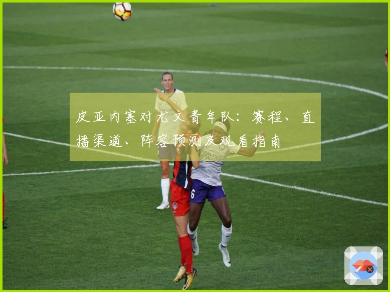 皮亚内塞对尤文青年队：赛程、直播渠道、阵容预测及观看指南