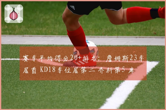 赛季平均得分20+排名：詹姆斯23季居首 KD18季位居第二 乔科第5 库里第7
