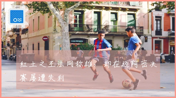 红土之王法网称雄，却在迈阿密决赛屡遭失利