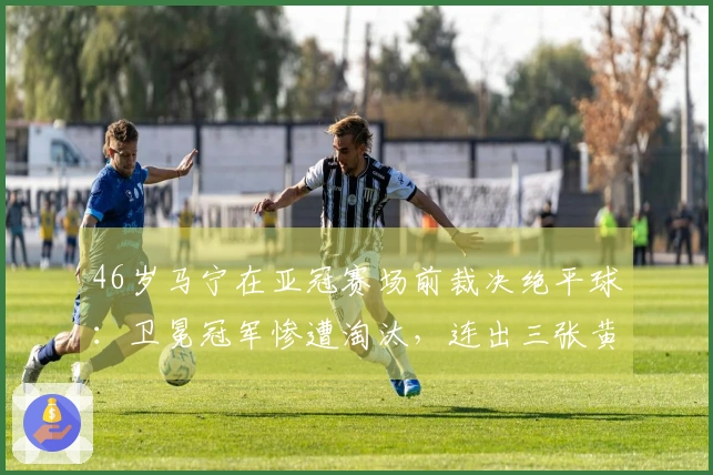 46岁马宁在亚冠赛场前裁决绝平球：卫冕冠军惨遭淘汰，连出三张黄牌